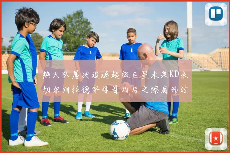 热火队屡次追逐超级巨星未果KD米切尔利拉德字母哥均与之擦肩而过