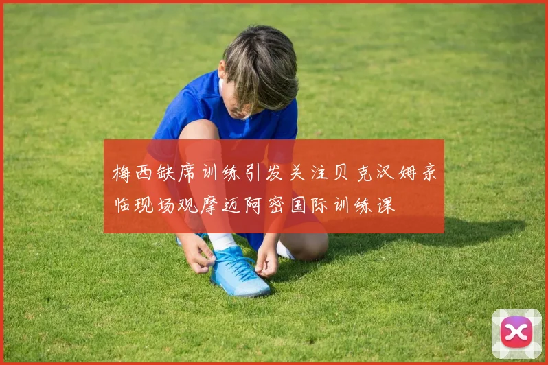 梅西缺席训练引发关注贝克汉姆亲临现场观摩迈阿密国际训练课