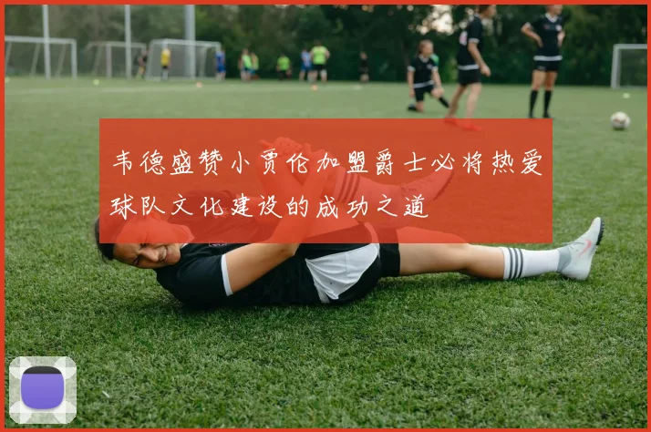 韦德盛赞小贾伦加盟爵士必将热爱球队文化建设的成功之道