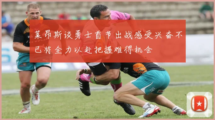 莱昂斯谈勇士首节出战感受兴奋不已将全力以赴把握难得机会