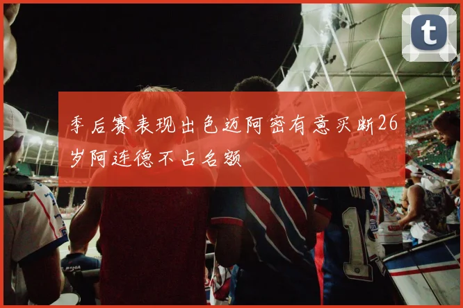 季后赛表现出色迈阿密有意买断26岁阿连德不占名额
