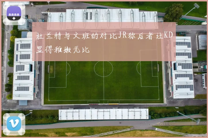 杜兰特与文班的对比JR称后者让KD显得稚嫩无比
