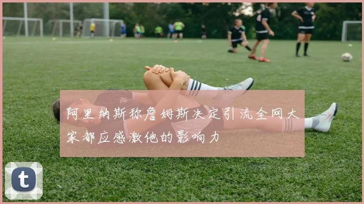 阿里纳斯称詹姆斯决定引流全网大家都应感激他的影响力