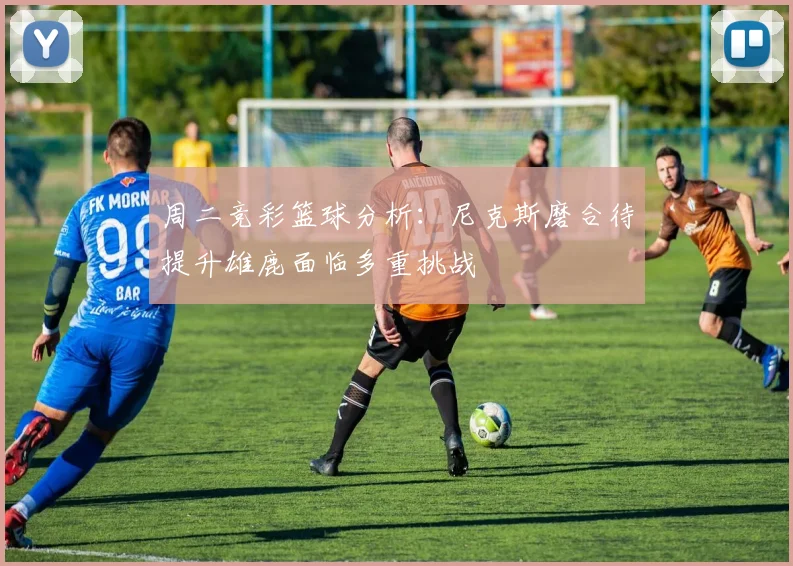 周二竞彩篮球分析：尼克斯磨合待提升雄鹿面临多重挑战