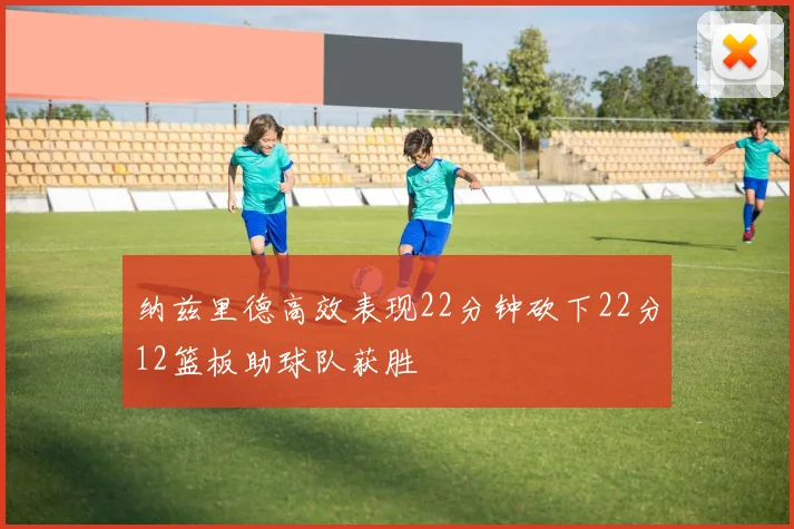 纳兹里德高效表现22分钟砍下22分12篮板助球队获胜