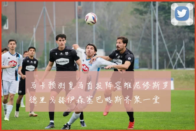 马卡预测皇马首发阵容维尼修斯罗德里戈赫伊森塞巴略斯齐聚一堂