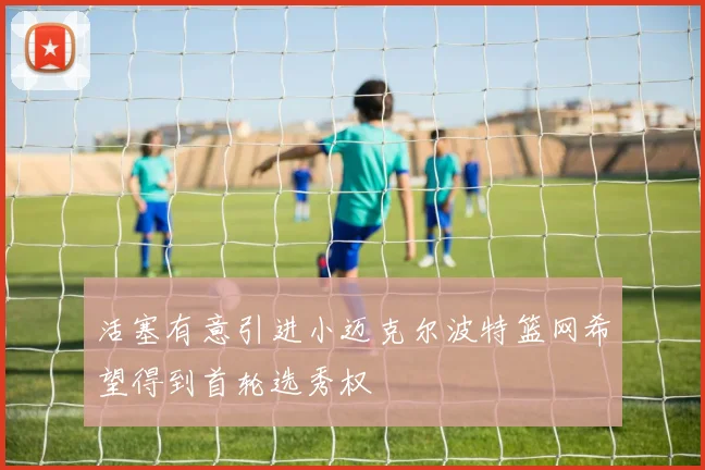 活塞有意引进小迈克尔波特篮网希望得到首轮选秀权