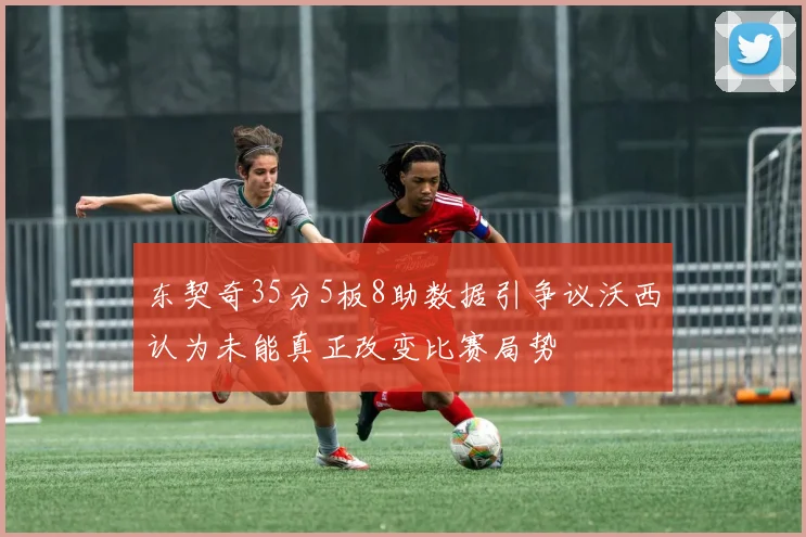 东契奇35分5板8助数据引争议沃西认为未能真正改变比赛局势