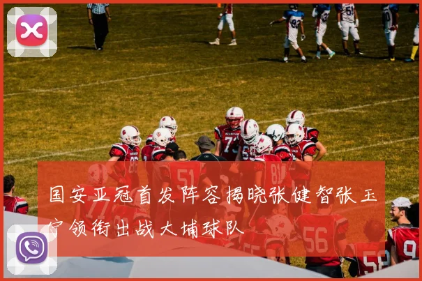 国安亚冠首发阵容揭晓张健智张玉宁领衔出战大埔球队