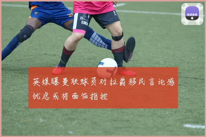 英媒曝曼联球员对拉爵移民言论感忧虑或将面临指控