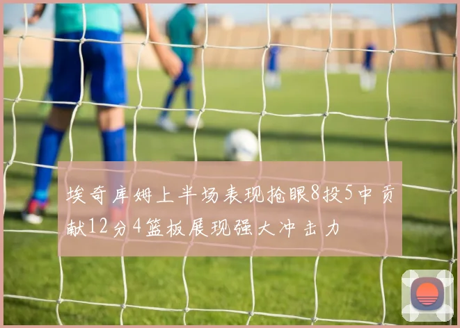 埃奇库姆上半场表现抢眼8投5中贡献12分4篮板展现强大冲击力