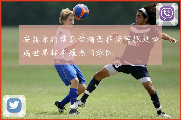 安赫尔科雷亚称梅西在场阿根廷必成世界杯夺冠热门球队